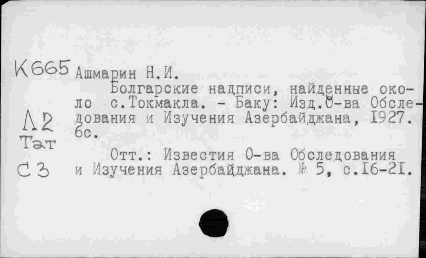 ﻿Кбвб" Ашмарин Н.И.
Болгарские надписи, найденные около с.Токмакла. - Баку: Изд.О-ва Обсле А. р цования и Изучения Азербайджана, 1927. Тэсг б°‘
Отт.: Известия О-ва Обследования С Ъ и Изучения Азербайджана. № 5, с.16-21.